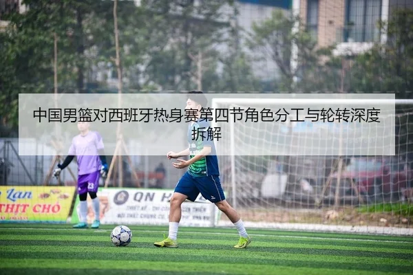 中国男篮对西班牙热身赛第四节角色分工与轮转深度拆解
